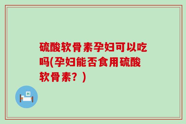 硫酸软骨素孕妇可以吃吗(孕妇能否食用硫酸软骨素？)