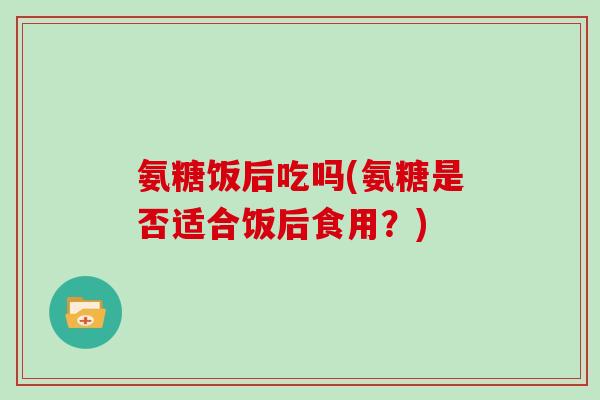 氨糖饭后吃吗(氨糖是否适合饭后食用?) 氨糖饭后吃吗(氨糖是否适合饭后食用?)