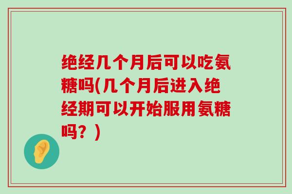 绝经几个月后可以吃氨糖吗(几个月后进入绝经期可以开始服用氨糖吗?) 绝经几个月后可以吃氨糖吗(几个月后进入绝经期可以开始服用氨糖吗?)