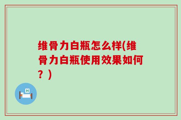 维骨力白瓶怎么样(维骨力白瓶使用效果如何？)
