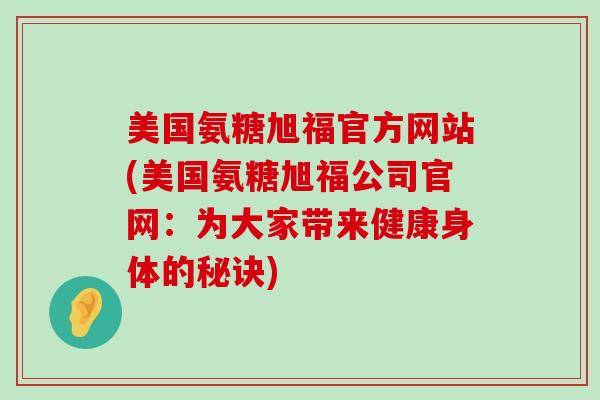 美国氨糖旭福官方网站(美国氨糖旭福公司官网：为大家带来健康身体的秘诀)