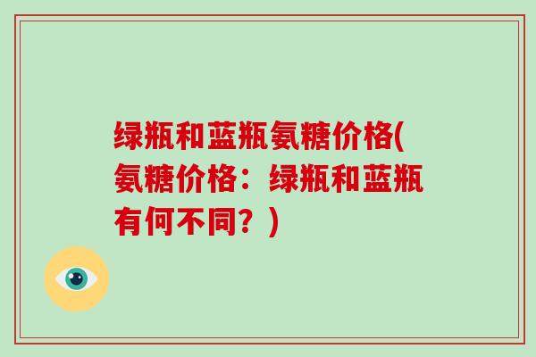 绿瓶和蓝瓶氨糖价格(氨糖价格:绿瓶和蓝瓶有何不同?) 绿瓶和蓝瓶氨糖价格(氨糖价格:绿瓶和蓝瓶有何不同?)
