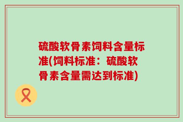 硫酸软骨素饲料含量标准(饲料标准:硫酸软骨素含量需达到标准) 硫酸软骨素饲料含量标准(饲料标准:硫酸软骨素含量需达到标准)