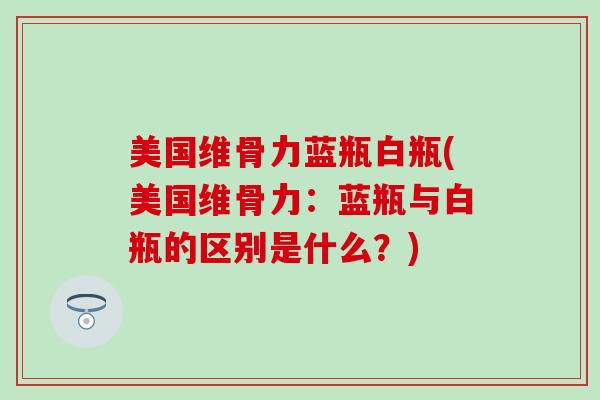 美国维骨力蓝瓶白瓶(美国维骨力:蓝瓶与白瓶的区别是什么?) 美国维骨力蓝瓶白瓶(美国维骨力:蓝瓶与白瓶的区别是什么?)