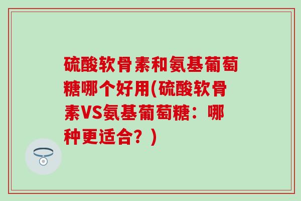 硫酸软骨素和氨基葡萄糖哪个好用(硫酸软骨素VS氨基葡萄糖:哪种更适合?) 硫酸软骨素和氨基葡萄糖哪个好用(硫酸软骨素VS氨基葡萄糖:哪种更适合?)