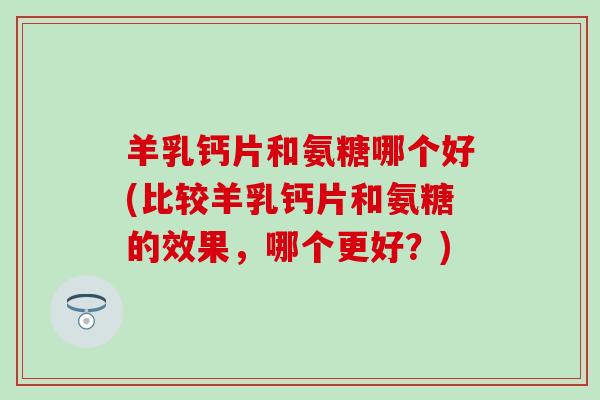 羊乳钙片和氨糖哪个好(比较羊乳钙片和氨糖的效果,哪个更好?) 羊乳钙片和氨糖哪个好(比较羊乳钙片和氨糖的效果,哪个更好?)