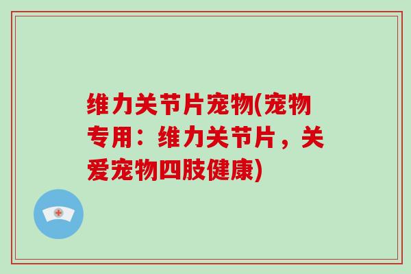 维力关节片宠物(宠物专用：维力关节片，关爱宠物四肢健康)