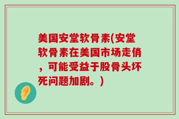 美国安堂软骨素(安堂软骨素在美国市场走俏,可能受益于股骨头坏死问题加剧。) 美国安堂软骨素(安堂软骨素在美国市场走俏,可能受益于股骨头坏死问题加剧。)
