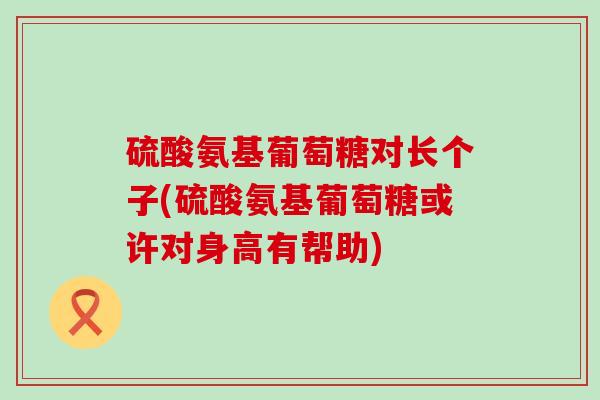 硫酸氨基葡萄糖对长个子(硫酸氨基葡萄糖或许对身高有帮助) 硫酸氨基葡萄糖对长个子(硫酸氨基葡萄糖或许对身高有帮助)