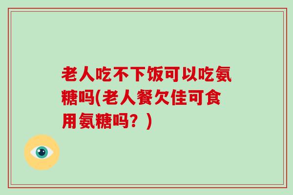 老人吃不下饭可以吃氨糖吗(老人餐欠佳可食用氨糖吗?) 老人吃不下饭可以吃氨糖吗(老人餐欠佳可食用氨糖吗?)