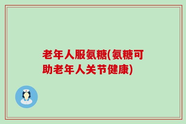 老年人服氨糖(氨糖可助老年人关节健康) 老年人服氨糖(氨糖可助老年人关节健康)