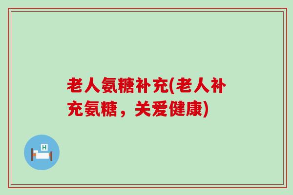老人氨糖补充(老人补充氨糖,关爱健康) 老人氨糖补充(老人补充氨糖,关爱健康)