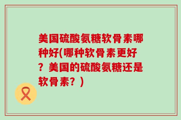 美国硫酸氨糖软骨素哪种好(哪种软骨素更好？美国的硫酸氨糖还是软骨素？)