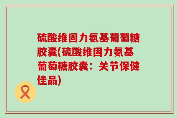 硫酸维固力氨基葡萄糖胶囊(硫酸维固力氨基葡萄糖胶囊:关节保健佳品) 硫酸维固力氨基葡萄糖胶囊(硫酸维固力氨基葡萄糖胶囊:关节保健佳品)