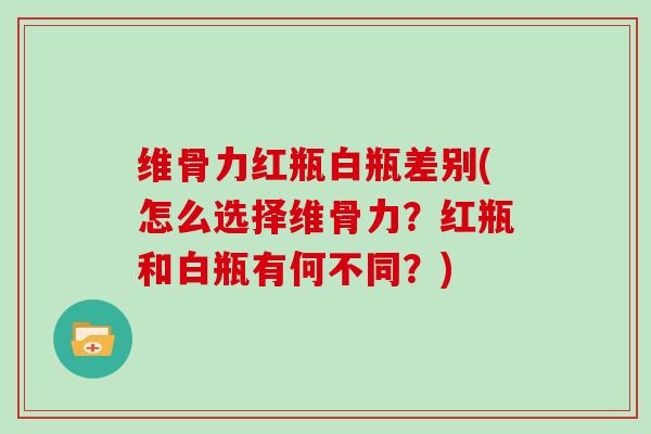 维骨力红瓶白瓶差别(怎么选择维骨力?红瓶和白瓶有何不同?) 维骨力红瓶白瓶差别(怎么选择维骨力?红瓶和白瓶有何不同?)