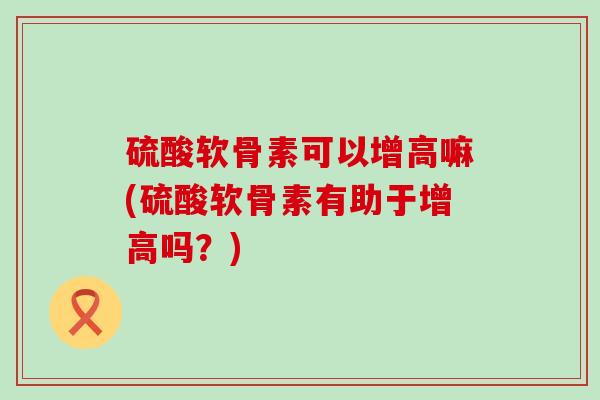 硫酸软骨素可以增高嘛(硫酸软骨素有助于增高吗?) 硫酸软骨素可以增高嘛(硫酸软骨素有助于增高吗?)