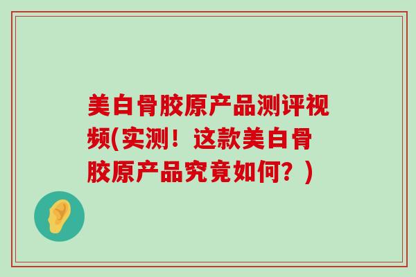 美白骨胶原产品测评视频(实测!这款美白骨胶原产品究竟如何?) 美白骨胶原产品测评视频(实测!这款美白骨胶原产品究竟如何?)