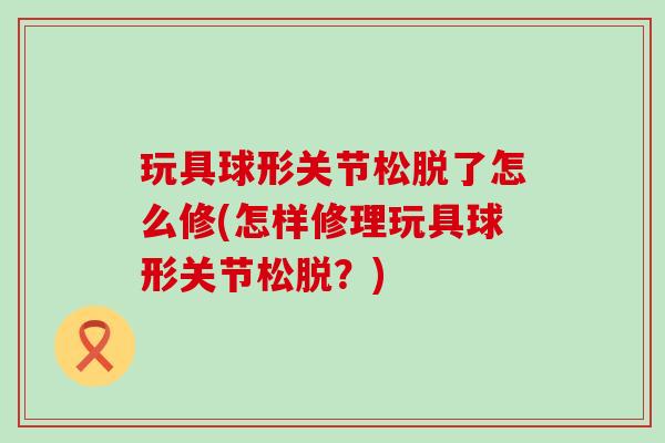 玩具球形关节松脱了怎么修(怎样修理玩具球形关节松脱？)