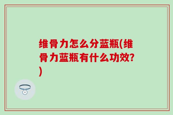 维骨力怎么分蓝瓶(维骨力蓝瓶有什么功效?) 维骨力怎么分蓝瓶(维骨力蓝瓶有什么功效?)