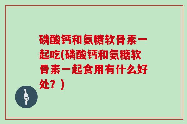 磷酸钙和氨糖软骨素一起吃(磷酸钙和氨糖软骨素一起食用有什么好处?) 磷酸钙和氨糖软骨素一起吃(磷酸钙和氨糖软骨素一起食用有什么好处?)