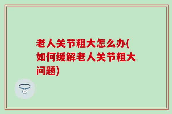 老人关节粗大怎么办(如何缓解老人关节粗大问题)