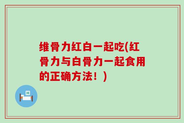 维骨力红白一起吃(红骨力与白骨力一起食用的正确方法!) 维骨力红白一起吃(红骨力与白骨力一起食用的正确方法!)