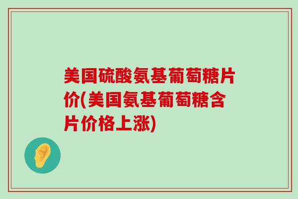 美国硫酸氨基葡萄糖片价(美国氨基葡萄糖含片价格上涨)