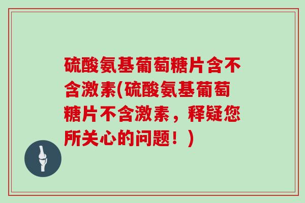 硫酸氨基葡萄糖片含不含激素(硫酸氨基葡萄糖片不含激素，释疑您所关心的问题！)