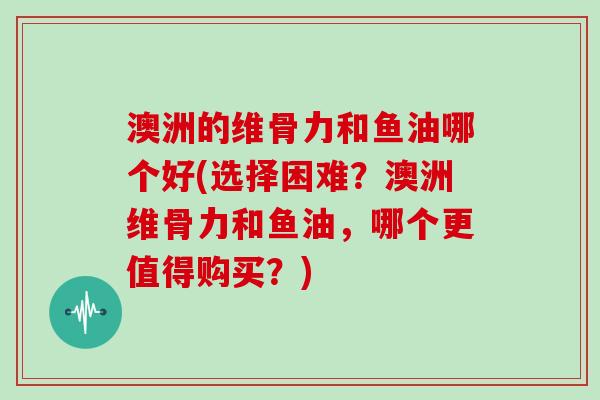 澳洲的维骨力和鱼油哪个好(选择困难?澳洲维骨力和鱼油,哪个更值得购买?) 澳洲的维骨力和鱼油哪个好(选择困难?澳洲维骨力和鱼油,哪个更值得购买?)
