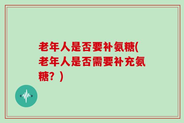 老年人是否要补氨糖(老年人是否需要补充氨糖?) 老年人是否要补氨糖(老年人是否需要补充氨糖?)