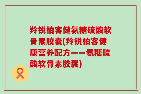 羚锐柏客健氨糖硫酸软骨素胶囊(羚锐柏客健康营养配方——氨糖硫酸软骨素胶囊) 羚锐柏客健氨糖硫酸软骨素胶囊(羚锐柏客健康营养配方——氨糖硫酸软骨素胶囊)