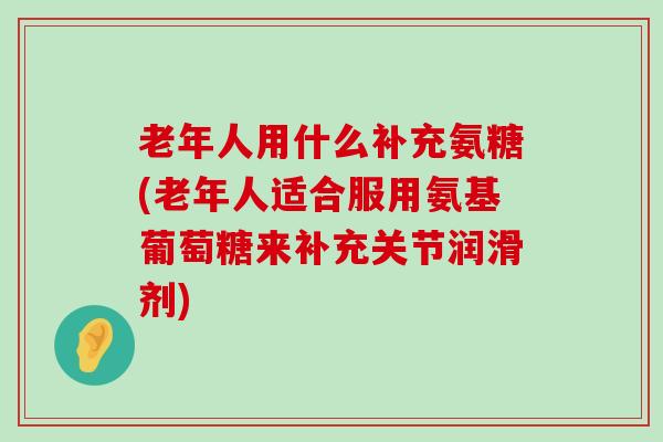 老年人用什么补充氨糖(老年人适合服用氨基葡萄糖来补充关节润滑剂) 老年人用什么补充氨糖(老年人适合服用氨基葡萄糖来补充关节润滑剂)