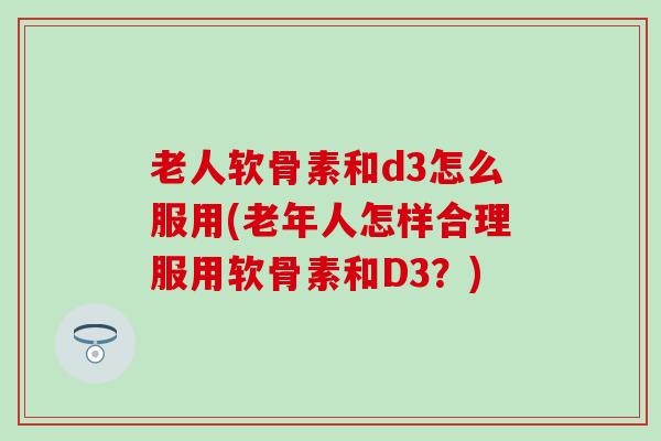 老人软骨素和d3怎么服用(老年人怎样合理服用软骨素和D3？)