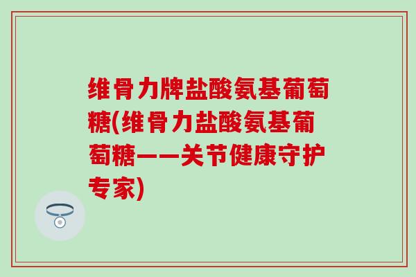 维骨力牌盐酸氨基葡萄糖(维骨力盐酸氨基葡萄糖——关节健康守护专家)