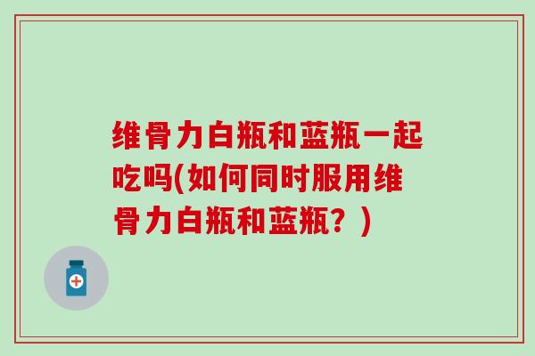 维骨力白瓶和蓝瓶一起吃吗(如何同时服用维骨力白瓶和蓝瓶?) 维骨力白瓶和蓝瓶一起吃吗(如何同时服用维骨力白瓶和蓝瓶?)