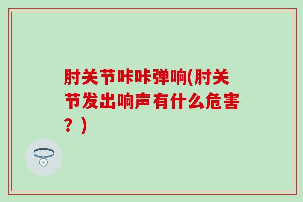 肘关节咔咔弹响(肘关节发出响声有什么危害？)