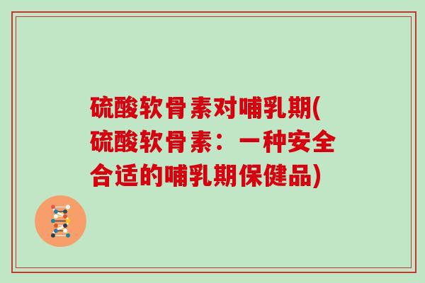 硫酸软骨素对哺乳期(硫酸软骨素：一种安全合适的哺乳期保健品)