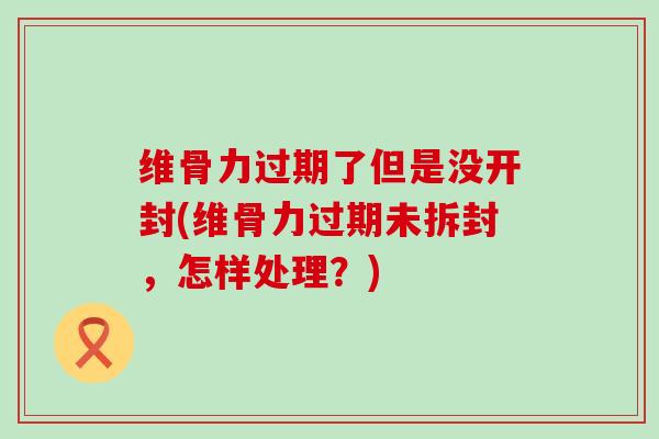 维骨力过期了但是没开封(维骨力过期未拆封,怎样处理?) 维骨力过期了但是没开封(维骨力过期未拆封,怎样处理?)