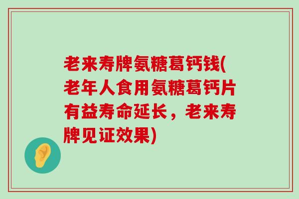 老来寿牌氨糖葛钙钱(老年人食用氨糖葛钙片有益寿命延长，老来寿牌见证效果)