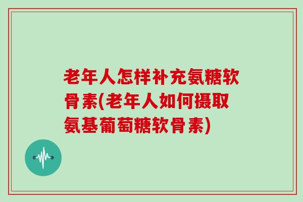 老年人怎样补充氨糖软骨素(老年人如何摄取氨基葡萄糖软骨素) 老年人怎样补充氨糖软骨素(老年人如何摄取氨基葡萄糖软骨素)