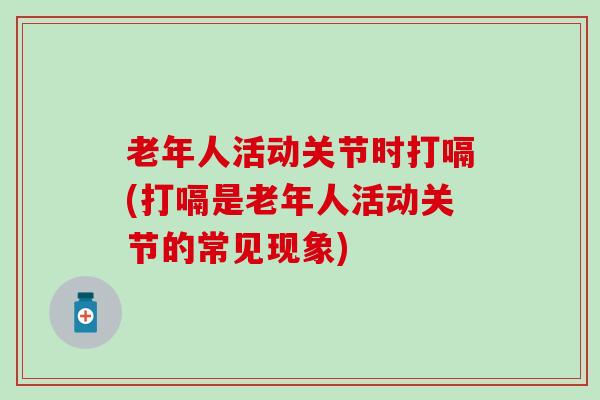 老年人活动关节时打嗝(打嗝是老年人活动关节的常见现象) 老年人活动关节时打嗝(打嗝是老年人活动关节的常见现象)