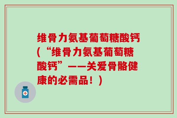 维骨力氨基葡萄糖酸钙(“维骨力氨基葡萄糖酸钙”——关爱骨骼健康的必需品!) 维骨力氨基葡萄糖酸钙(“维骨力氨基葡萄糖酸钙”——关爱骨骼健康的必需品!)