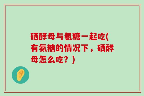 硒酵母与氨糖一起吃(有氨糖的情况下,硒酵母怎么吃?) 硒酵母与氨糖一起吃(有氨糖的情况下,硒酵母怎么吃?)