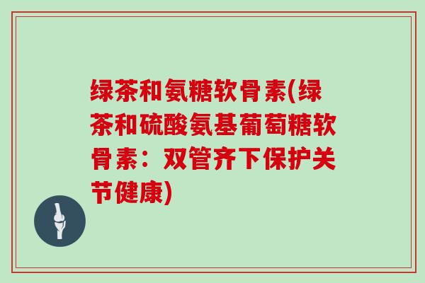 绿茶和氨糖软骨素(绿茶和硫酸氨基葡萄糖软骨素:双管齐下保护关节健康) 绿茶和氨糖软骨素(绿茶和硫酸氨基葡萄糖软骨素:双管齐下保护关节健康)