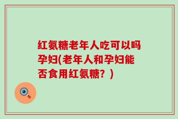 红氨糖老年人吃可以吗孕妇(老年人和孕妇能否食用红氨糖?) 红氨糖老年人吃可以吗孕妇(老年人和孕妇能否食用红氨糖?)
