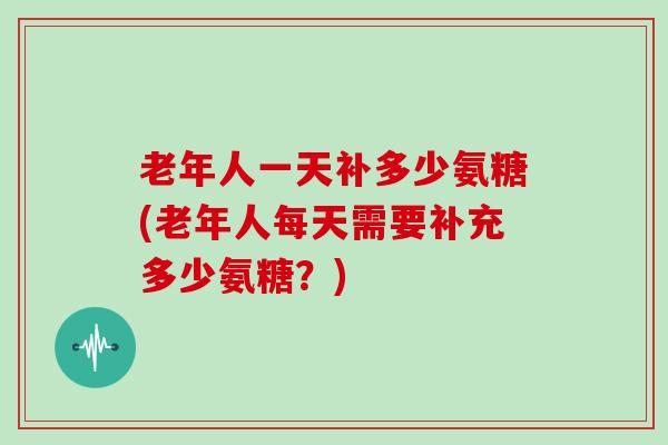 老年人一天补多少氨糖(老年人每天需要补充多少氨糖?) 老年人一天补多少氨糖(老年人每天需要补充多少氨糖?)