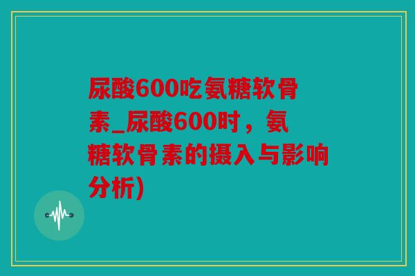 尿酸600吃氨糖软骨素_尿酸600时，氨糖软骨素的摄入与影响分析)