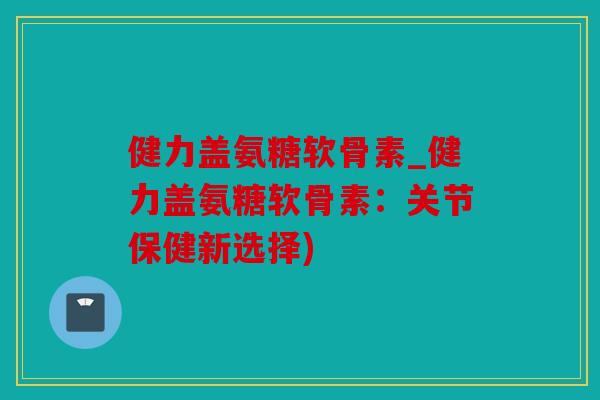 健力盖氨糖软骨素_健力盖氨糖软骨素:关节保健新选择) 健力盖氨糖软骨素_健力盖氨糖软骨素:关节保健新选择)