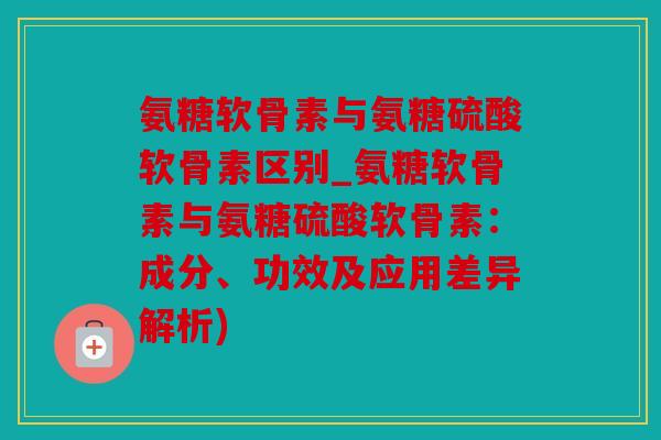 氨糖软骨素与氨糖硫酸软骨素区别_氨糖软骨素与氨糖硫酸软骨素:成分、功效及应用差异解析) 氨糖软骨素与氨糖硫酸软骨素区别_氨糖软骨素与氨糖硫酸软骨素:成分、功效及应用差异解析)