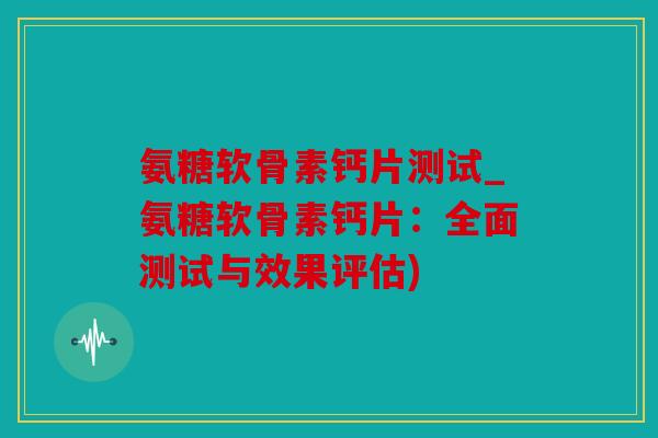 氨糖软骨素钙片测试_氨糖软骨素钙片:全面测试与效果评估) 氨糖软骨素钙片测试_氨糖软骨素钙片:全面测试与效果评估)